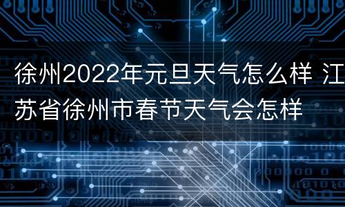徐州2022年元旦天气怎么样 江苏省徐州市春节天气会怎样