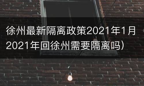 徐州最新隔离政策2021年1月（2021年回徐州需要隔离吗）