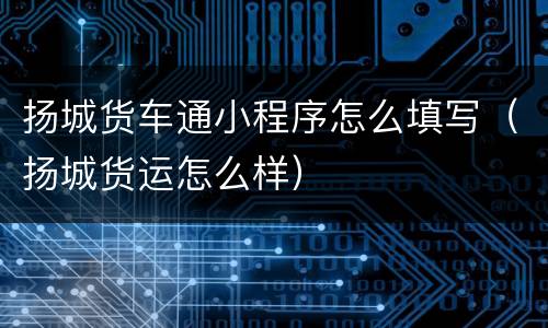 扬城货车通小程序怎么填写（扬城货运怎么样）