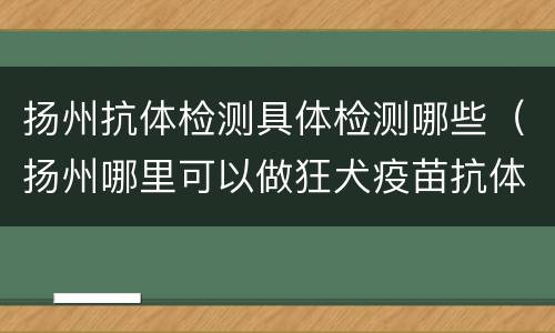 扬州抗体检测具体检测哪些（扬州哪里可以做狂犬疫苗抗体检测）