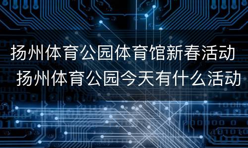 扬州体育公园体育馆新春活动 扬州体育公园今天有什么活动