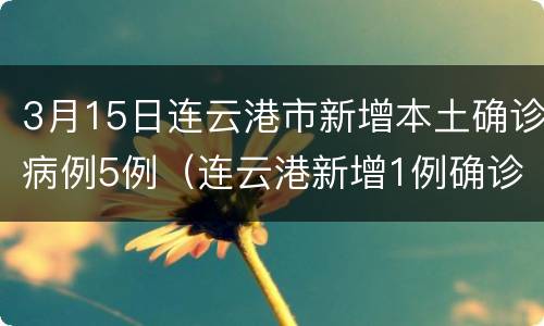 3月15日连云港市新增本土确诊病例5例（连云港新增1例确诊者详情公开）