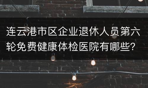 连云港市区企业退休人员第六轮免费健康体检医院有哪些？