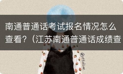 南通普通话考试报名情况怎么查看?（江苏南通普通话成绩查询）