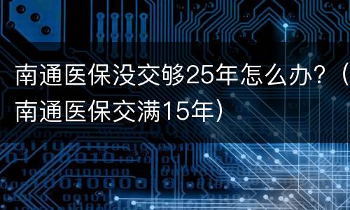 南通医保没交够25年怎么办?（南通医保交满15年）
