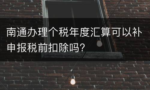 南通办理个税年度汇算可以补申报税前扣除吗?