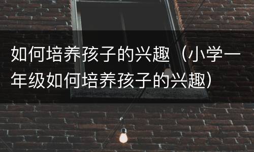 如何培养孩子的兴趣（小学一年级如何培养孩子的兴趣）