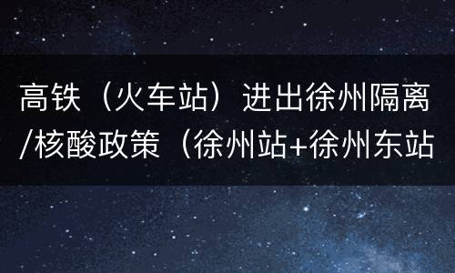 高铁（火车站）进出徐州隔离/核酸政策（徐州站+徐州东站）
