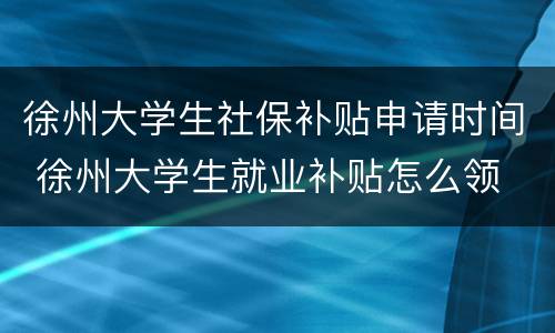 徐州大学生社保补贴申请时间 徐州大学生就业补贴怎么领