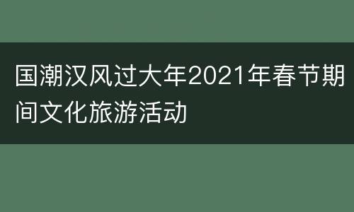 国潮汉风过大年2021年春节期间文化旅游活动