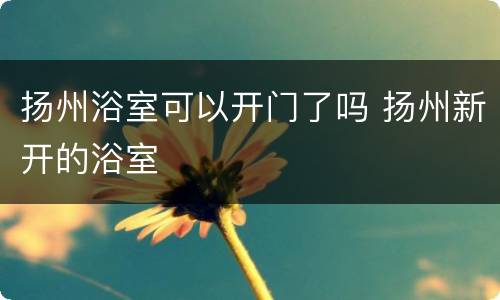 扬州浴室可以开门了吗 扬州新开的浴室