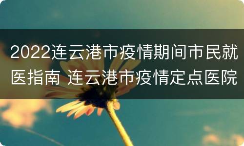 2022连云港市疫情期间市民就医指南 连云港市疫情定点医院