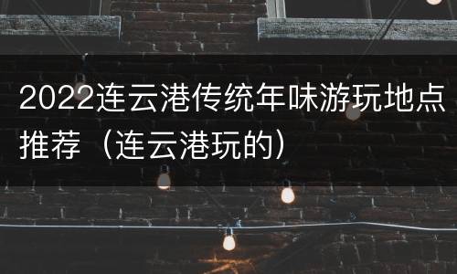 2022连云港传统年味游玩地点推荐（连云港玩的）