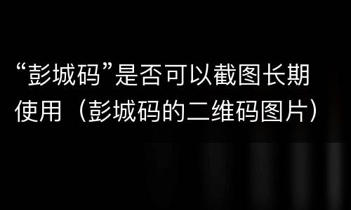 “彭城码”是否可以截图长期使用（彭城码的二维码图片）