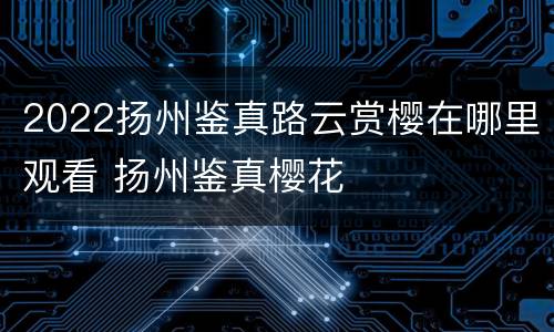 2022扬州鉴真路云赏樱在哪里观看 扬州鉴真樱花