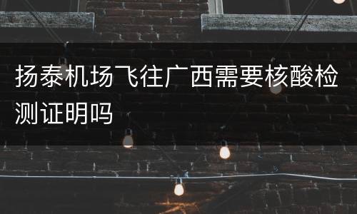 扬泰机场飞往广西需要核酸检测证明吗