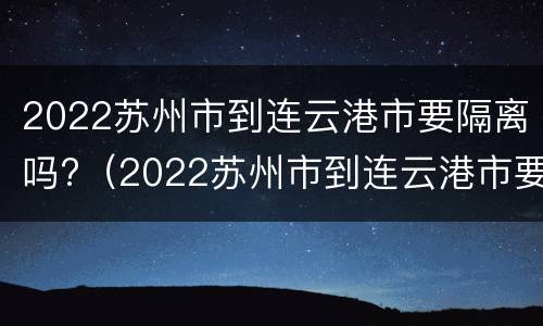 2022苏州市到连云港市要隔离吗?（2022苏州市到连云港市要隔离吗今天）