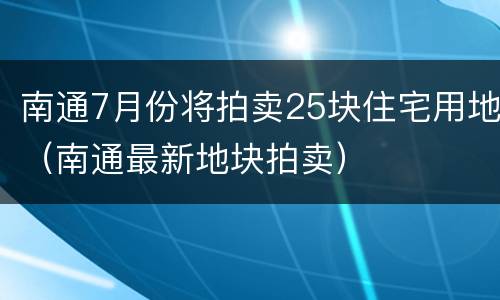 南通7月份将拍卖25块住宅用地（南通最新地块拍卖）