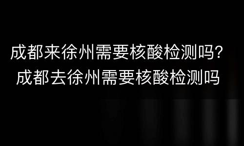 成都来徐州需要核酸检测吗？ 成都去徐州需要核酸检测吗