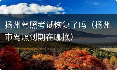 扬州驾照考试恢复了吗（扬州市驾照到期在哪换）
