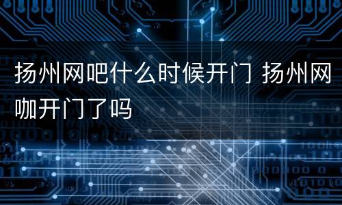 扬州网吧什么时候开门 扬州网咖开门了吗