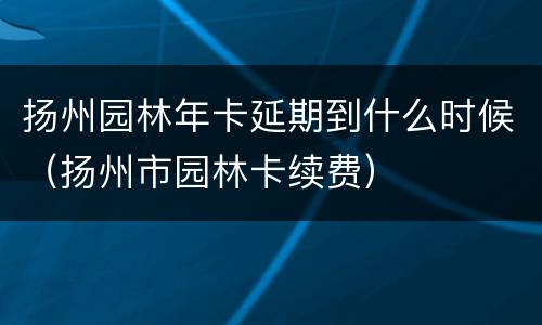 扬州园林年卡延期到什么时候（扬州市园林卡续费）