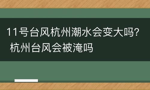 11号台风杭州潮水会变大吗？ 杭州台风会被淹吗