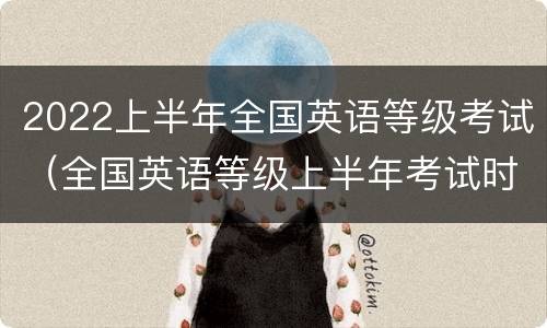 2022上半年全国英语等级考试（全国英语等级上半年考试时间）