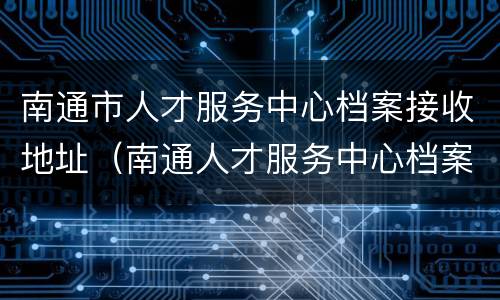 南通市人才服务中心档案接收地址（南通人才服务中心档案查询）