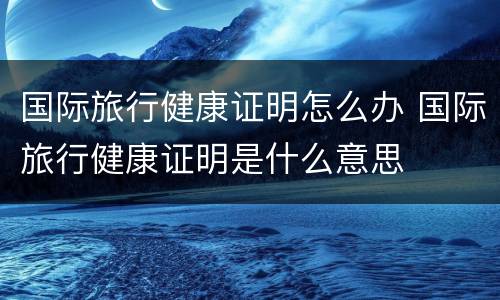 国际旅行健康证明怎么办 国际旅行健康证明是什么意思