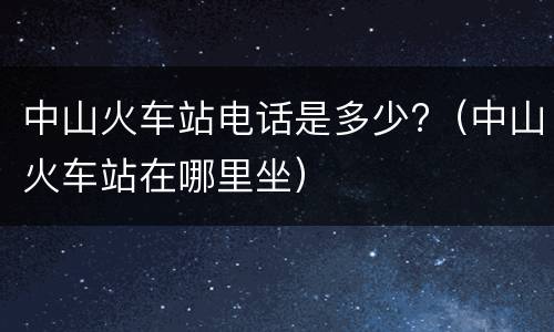 中山火车站电话是多少?（中山火车站在哪里坐）