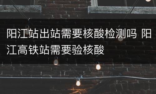 阳江站出站需要核酸检测吗 阳江高铁站需要验核酸
