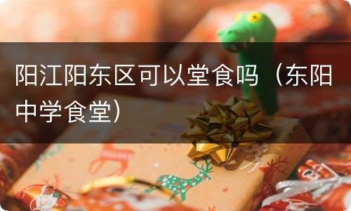 阳江阳东区可以堂食吗（东阳中学食堂）
