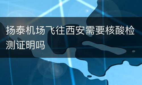 扬泰机场飞往西安需要核酸检测证明吗
