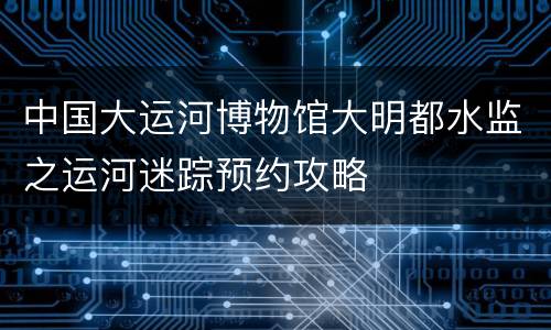 中国大运河博物馆大明都水监之运河迷踪预约攻略
