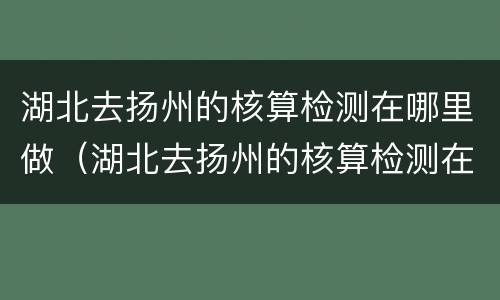 湖北去扬州的核算检测在哪里做（湖北去扬州的核算检测在哪里做核酸）