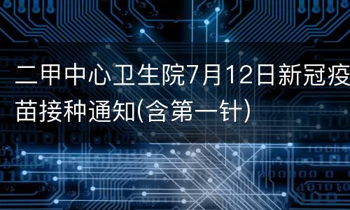 二甲中心卫生院7月12日新冠疫苗接种通知(含第一针)