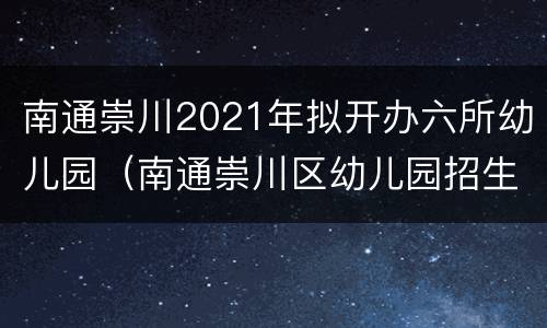 南通崇川2021年拟开办六所幼儿园（南通崇川区幼儿园招生2020）