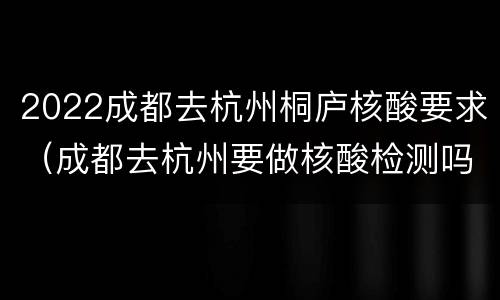 2022成都去杭州桐庐核酸要求（成都去杭州要做核酸检测吗）