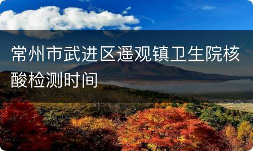 常州市武进区遥观镇卫生院核酸检测时间