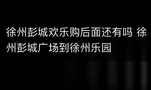 徐州彭城欢乐购后面还有吗 徐州彭城广场到徐州乐园