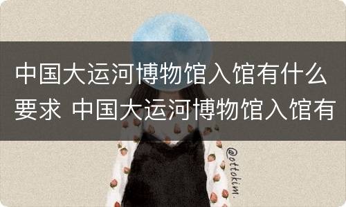 中国大运河博物馆入馆有什么要求 中国大运河博物馆入馆有什么要求和条件