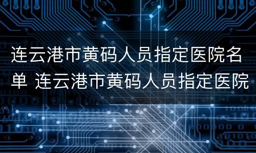 连云港市黄码人员指定医院名单 连云港市黄码人员指定医院名单查询