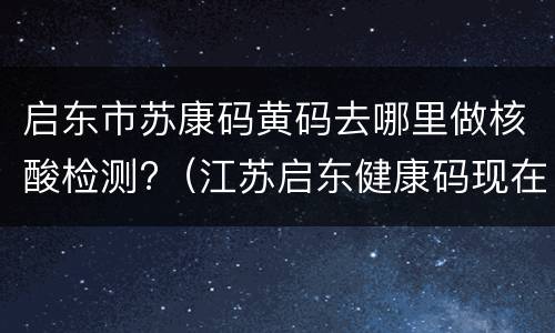 启东市苏康码黄码去哪里做核酸检测?（江苏启东健康码现在什么颜色）