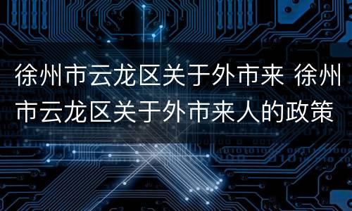 徐州市云龙区关于外市来 徐州市云龙区关于外市来人的政策