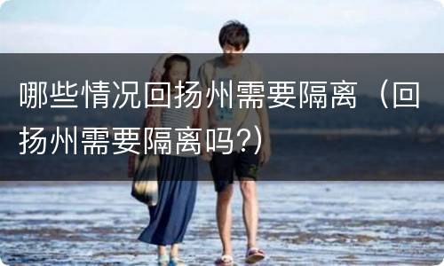 哪些情况回扬州需要隔离（回扬州需要隔离吗?）