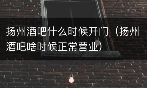 扬州酒吧什么时候开门（扬州酒吧啥时候正常营业）