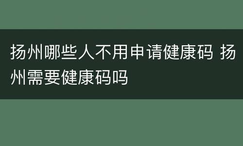 扬州哪些人不用申请健康码 扬州需要健康码吗