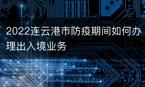 2022连云港市防疫期间如何办理出入境业务