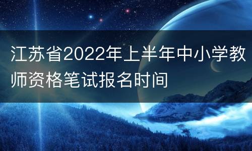 江苏省2022年上半年中小学教师资格笔试报名时间